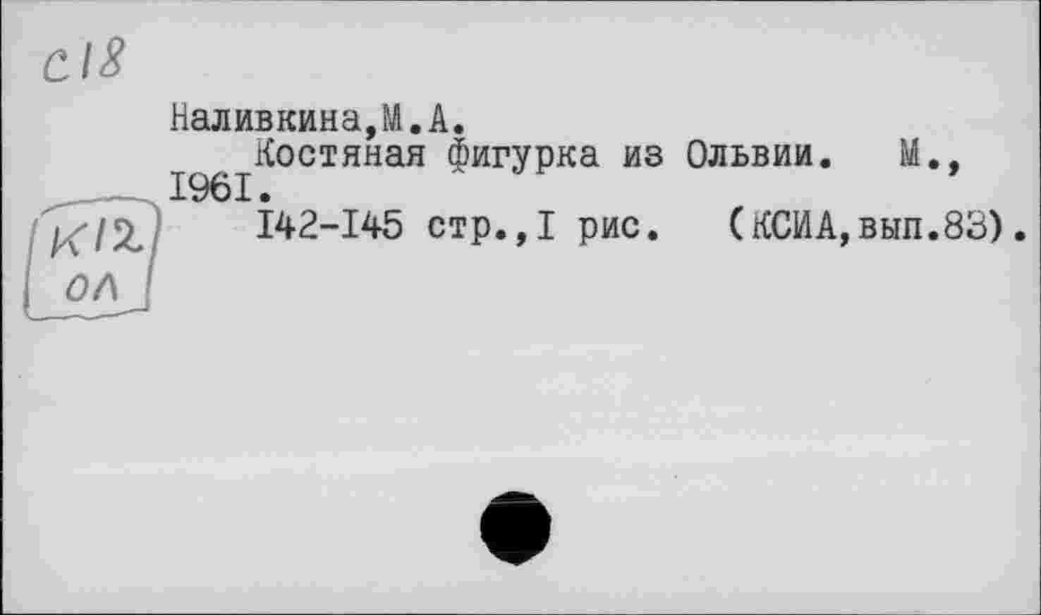 ﻿Cl8
Наливкина,M.A.
Костяная фигурка из Ольвии. М., 1961.
1^12,	142-145 стр.,1 рис. (КСИА,вып.83)
ОЛ I